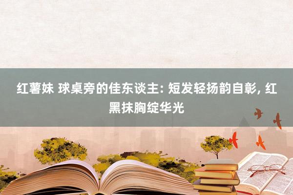 红薯妹 球桌旁的佳东谈主: 短发轻扬韵自彰， 红黑抹胸绽华光