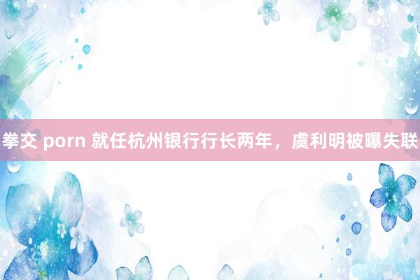 拳交 porn 就任杭州银行行长两年，虞利明被曝失联