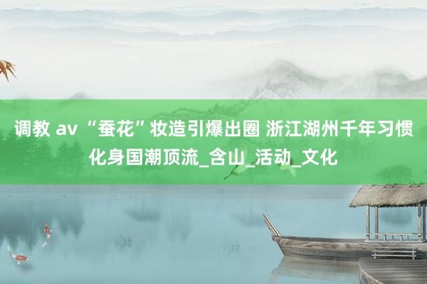 调教 av “蚕花”妆造引爆出圈 浙江湖州千年习惯化身国潮顶流_含山_活动_文化