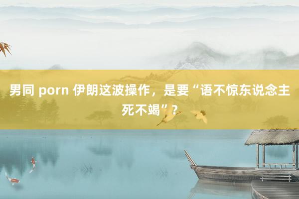 男同 porn 伊朗这波操作，是要“语不惊东说念主死不竭”？