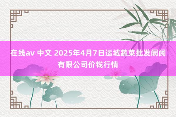 在线av 中文 2025年4月7日运城蔬菜批发阛阓有限公司价钱行情