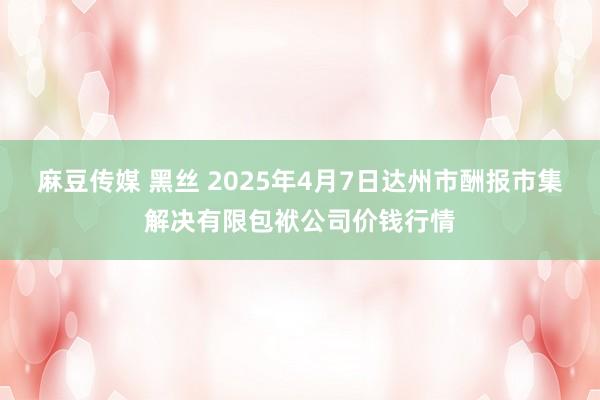 麻豆传媒 黑丝 2025年4月7日达州市酬报市集解决有限包袱公司价钱行情