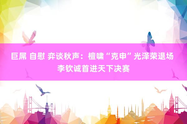 巨屌 自慰 弈谈秋声：檀啸“克申”光泽荣退场 李钦诚首进天下决赛