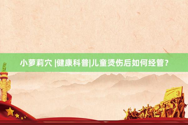 小萝莉穴 |健康科普|儿童烫伤后如何经管？