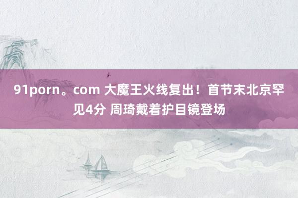 91porn。com 大魔王火线复出！首节末北京罕见4分 周琦戴着护目镜登场