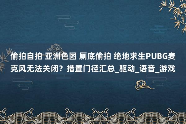 偷拍自拍 亚洲色图 厕底偷拍 绝地求生PUBG麦克风无法关闭？措置门径汇总_驱动_语音_游戏