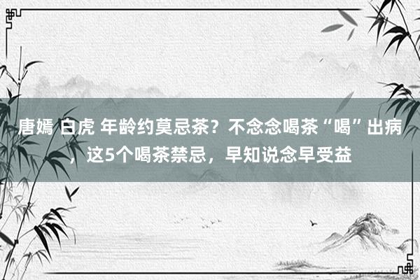 唐嫣 白虎 年龄约莫忌茶？不念念喝茶“喝”出病，这5个喝茶禁忌，早知说念早受益