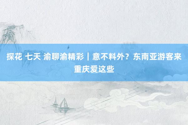 探花 七天 渝聊渝精彩｜意不料外？东南亚游客来重庆爱这些