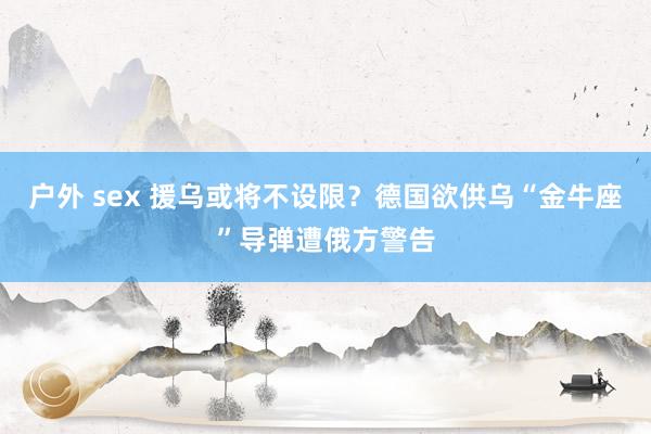 户外 sex 援乌或将不设限？德国欲供乌“金牛座”导弹遭俄方警告