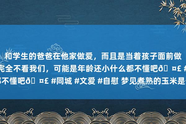 和学生的爸爸在他家做爱，而且是当着孩子面前做爱，太刺激了，孩子完全不看我们，可能是年龄还小什么都不懂吧🤣 #同城 #文爱 #自慰 梦见煮熟的玉米是什么真谛